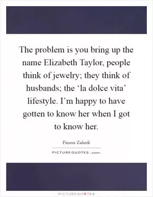 The problem is you bring up the name Elizabeth Taylor, people think of jewelry; they think of husbands; the ‘la dolce vita’ lifestyle. I’m happy to have gotten to know her when I got to know her Picture Quote #1