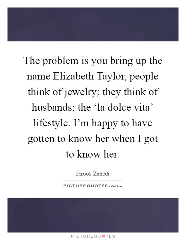 The problem is you bring up the name Elizabeth Taylor, people think of jewelry; they think of husbands; the ‘la dolce vita' lifestyle. I'm happy to have gotten to know her when I got to know her. Picture Quote #1