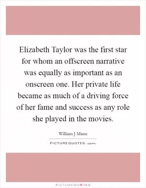 Elizabeth Taylor was the first star for whom an offscreen narrative was equally as important as an onscreen one. Her private life became as much of a driving force of her fame and success as any role she played in the movies Picture Quote #1