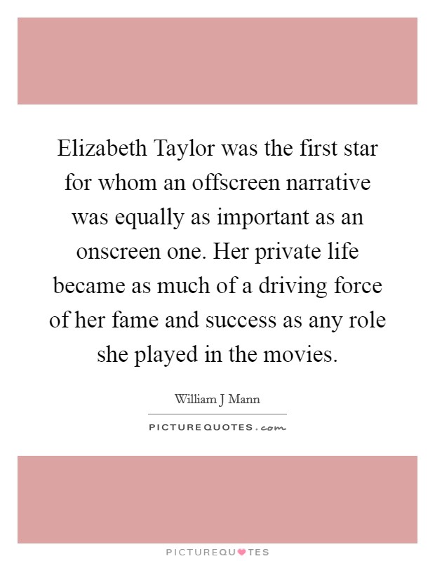 Elizabeth Taylor was the first star for whom an offscreen narrative was equally as important as an onscreen one. Her private life became as much of a driving force of her fame and success as any role she played in the movies. Picture Quote #1