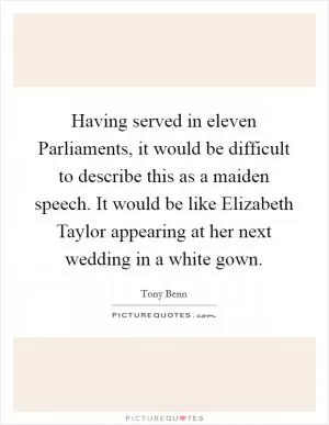 Having served in eleven Parliaments, it would be difficult to describe this as a maiden speech. It would be like Elizabeth Taylor appearing at her next wedding in a white gown Picture Quote #1