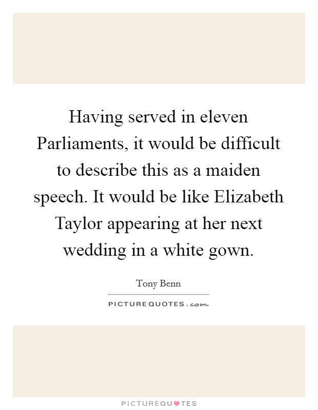 Having served in eleven Parliaments, it would be difficult to describe this as a maiden speech. It would be like Elizabeth Taylor appearing at her next wedding in a white gown. Picture Quote #1