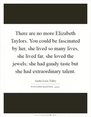 There are no more Elizabeth Taylors. You could be fascinated by her, she lived so many lives, she lived far, she loved the jewels; she had gaudy taste but she had extraordinary talent Picture Quote #1