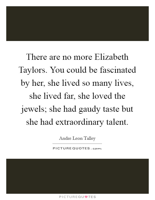 There are no more Elizabeth Taylors. You could be fascinated by her, she lived so many lives, she lived far, she loved the jewels; she had gaudy taste but she had extraordinary talent. Picture Quote #1