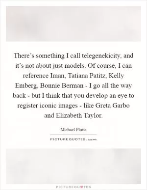 There’s something I call telegenekicity, and it’s not about just models. Of course, I can reference Iman, Tatiana Patitz, Kelly Emberg, Bonnie Berman - I go all the way back - but I think that you develop an eye to register iconic images - like Greta Garbo and Elizabeth Taylor Picture Quote #1
