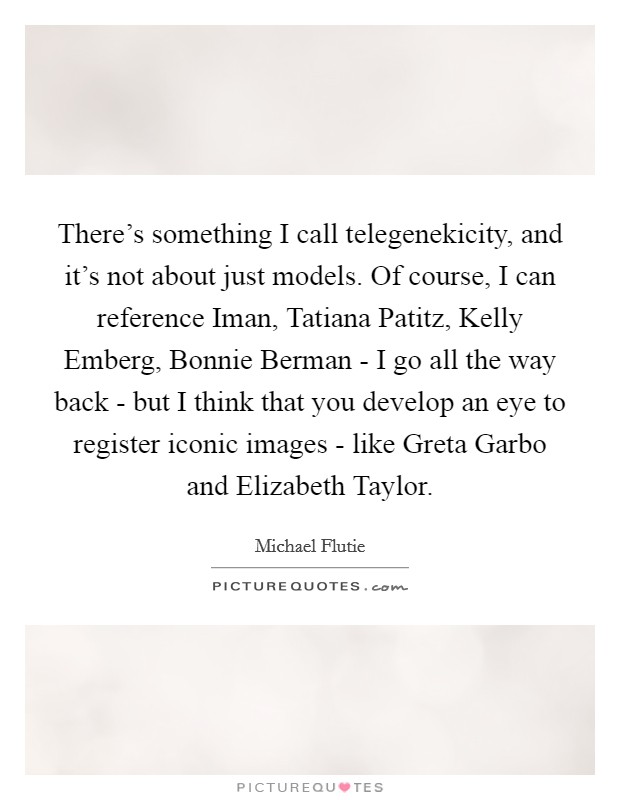 There's something I call telegenekicity, and it's not about just models. Of course, I can reference Iman, Tatiana Patitz, Kelly Emberg, Bonnie Berman - I go all the way back - but I think that you develop an eye to register iconic images - like Greta Garbo and Elizabeth Taylor. Picture Quote #1