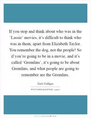 If you stop and think about who was in the ‘Lassie’ movies, it’s difficult to think who was in them, apart from Elizabeth Taylor. You remember the dog, not the people! So if you’re going to be in a movie, and it’s called ‘Gremlins’, it’s going to be about Gremlins, and what people are going to remember are the Gremlins Picture Quote #1