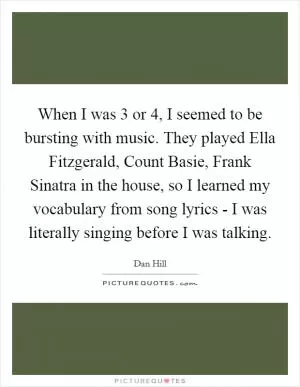 When I was 3 or 4, I seemed to be bursting with music. They played Ella Fitzgerald, Count Basie, Frank Sinatra in the house, so I learned my vocabulary from song lyrics - I was literally singing before I was talking Picture Quote #1
