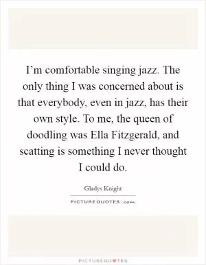 I’m comfortable singing jazz. The only thing I was concerned about is that everybody, even in jazz, has their own style. To me, the queen of doodling was Ella Fitzgerald, and scatting is something I never thought I could do Picture Quote #1