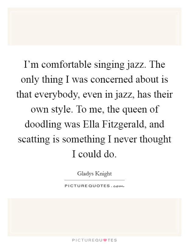 I'm comfortable singing jazz. The only thing I was concerned about is that everybody, even in jazz, has their own style. To me, the queen of doodling was Ella Fitzgerald, and scatting is something I never thought I could do. Picture Quote #1