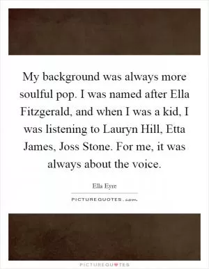 My background was always more soulful pop. I was named after Ella Fitzgerald, and when I was a kid, I was listening to Lauryn Hill, Etta James, Joss Stone. For me, it was always about the voice Picture Quote #1