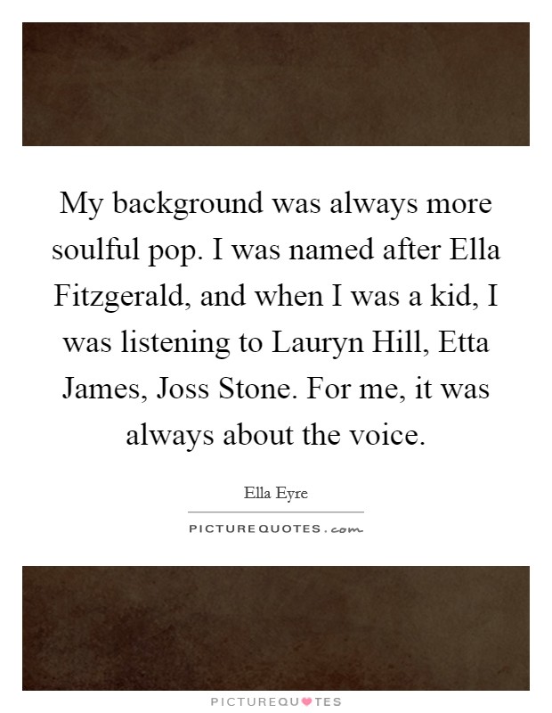 My background was always more soulful pop. I was named after Ella Fitzgerald, and when I was a kid, I was listening to Lauryn Hill, Etta James, Joss Stone. For me, it was always about the voice. Picture Quote #1