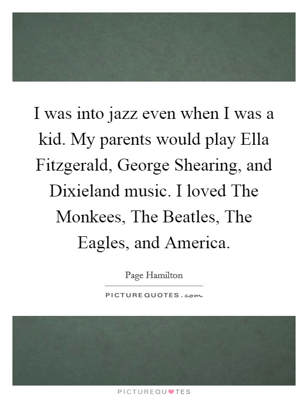 I was into jazz even when I was a kid. My parents would play Ella Fitzgerald, George Shearing, and Dixieland music. I loved The Monkees, The Beatles, The Eagles, and America. Picture Quote #1