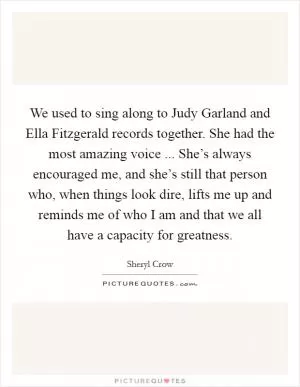 We used to sing along to Judy Garland and Ella Fitzgerald records together. She had the most amazing voice ... She’s always encouraged me, and she’s still that person who, when things look dire, lifts me up and reminds me of who I am and that we all have a capacity for greatness Picture Quote #1