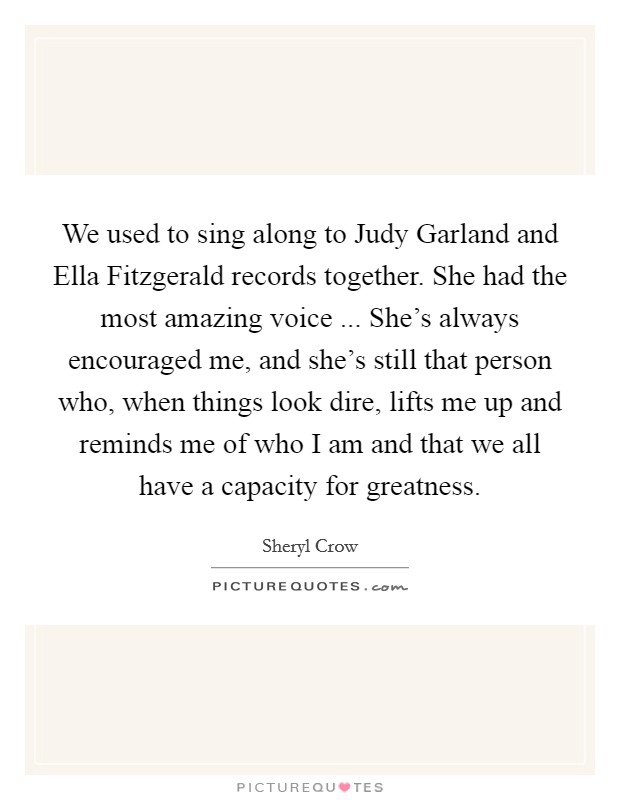 We used to sing along to Judy Garland and Ella Fitzgerald records together. She had the most amazing voice ... She's always encouraged me, and she's still that person who, when things look dire, lifts me up and reminds me of who I am and that we all have a capacity for greatness. Picture Quote #1