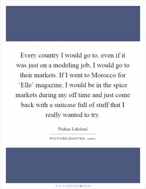 Every country I would go to, even if it was just on a modeling job, I would go to their markets. If I went to Morocco for ‘Elle’ magazine, I would be in the spice markets during my off time and just come back with a suitcase full of stuff that I really wanted to try Picture Quote #1