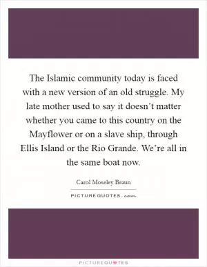 The Islamic community today is faced with a new version of an old struggle. My late mother used to say it doesn’t matter whether you came to this country on the Mayflower or on a slave ship, through Ellis Island or the Rio Grande. We’re all in the same boat now Picture Quote #1
