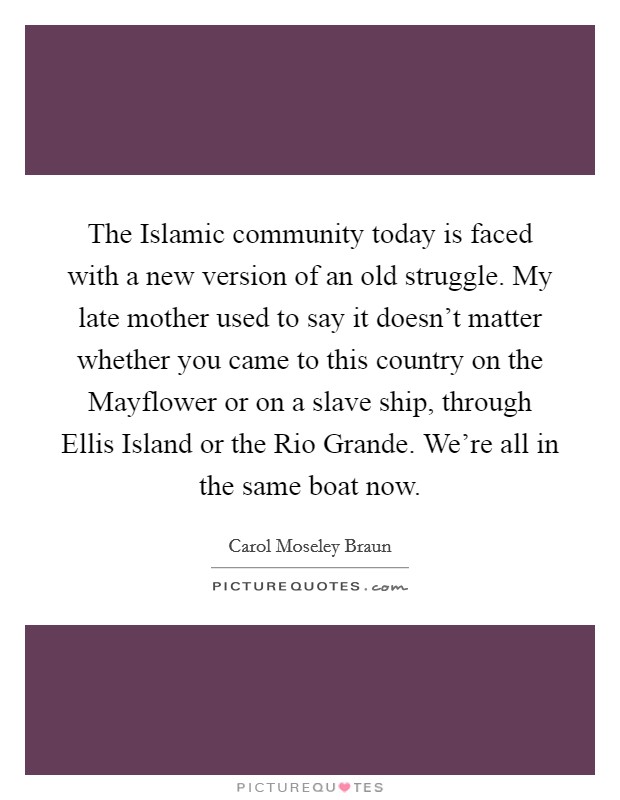 The Islamic community today is faced with a new version of an old struggle. My late mother used to say it doesn't matter whether you came to this country on the Mayflower or on a slave ship, through Ellis Island or the Rio Grande. We're all in the same boat now. Picture Quote #1