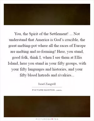 You, the Spirit of the Settlement! ... Not understand that America is God’s crucible, the great melting-pot where all the races of Europe are melting and re-forming! Here, you stand, good folk, think I, when I see them at Ellis Island, here you stand in your fifty groups, with your fifty languages and histories, and your fifty blood hatreds and rivalries Picture Quote #1