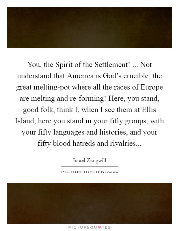 You, the Spirit of the Settlement! ... Not understand that America is God's crucible, the great melting-pot where all the races of Europe are melting and re-forming! Here, you stand, good folk, think I, when I see them at Ellis Island, here you stand in your fifty groups, with your fifty languages and histories, and your fifty blood hatreds and rivalries... Picture Quote #1