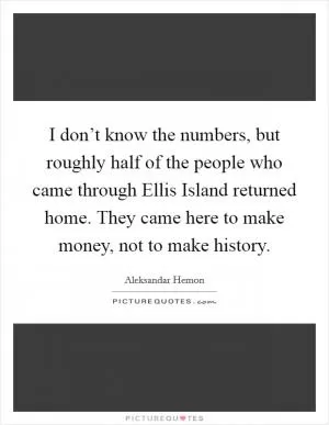 I don’t know the numbers, but roughly half of the people who came through Ellis Island returned home. They came here to make money, not to make history Picture Quote #1