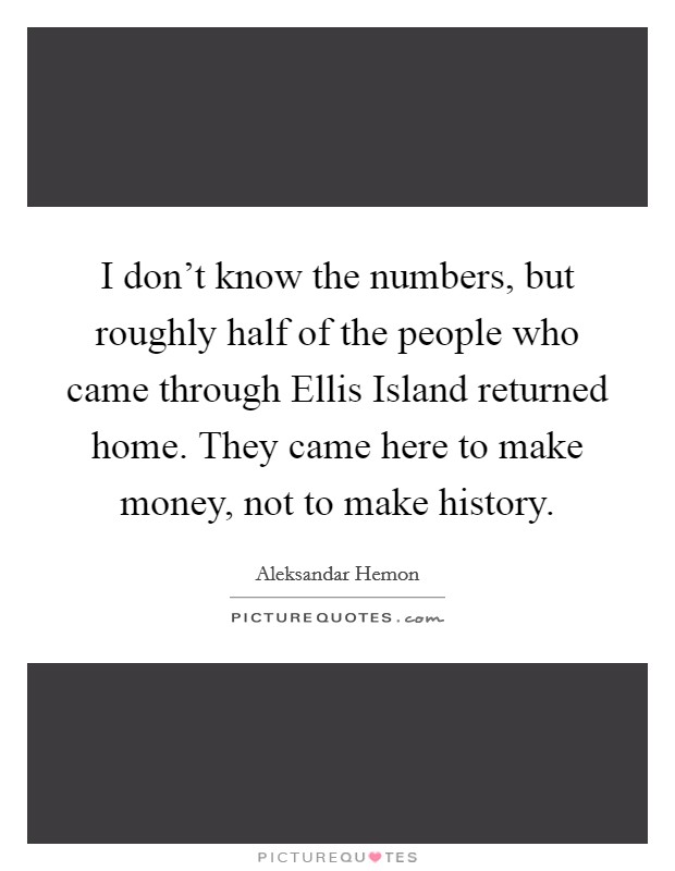 I don't know the numbers, but roughly half of the people who came through Ellis Island returned home. They came here to make money, not to make history. Picture Quote #1