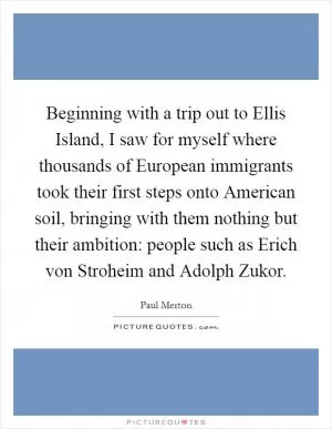 Beginning with a trip out to Ellis Island, I saw for myself where thousands of European immigrants took their first steps onto American soil, bringing with them nothing but their ambition: people such as Erich von Stroheim and Adolph Zukor Picture Quote #1