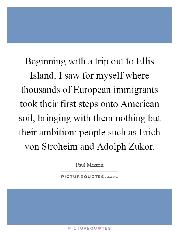 Beginning with a trip out to Ellis Island, I saw for myself where thousands of European immigrants took their first steps onto American soil, bringing with them nothing but their ambition: people such as Erich von Stroheim and Adolph Zukor. Picture Quote #1