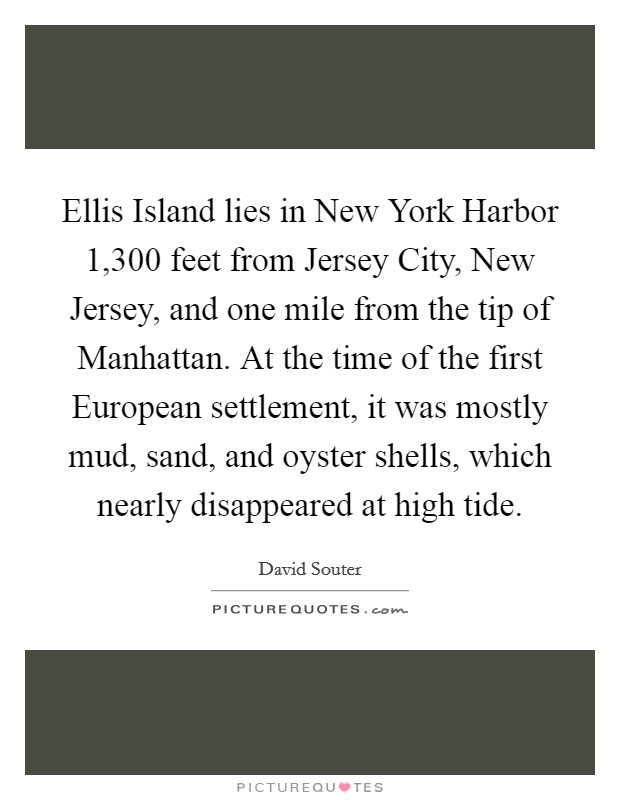 Ellis Island lies in New York Harbor 1,300 feet from Jersey City, New Jersey, and one mile from the tip of Manhattan. At the time of the first European settlement, it was mostly mud, sand, and oyster shells, which nearly disappeared at high tide. Picture Quote #1