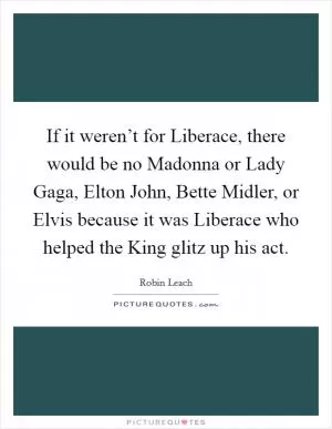 If it weren’t for Liberace, there would be no Madonna or Lady Gaga, Elton John, Bette Midler, or Elvis because it was Liberace who helped the King glitz up his act Picture Quote #1