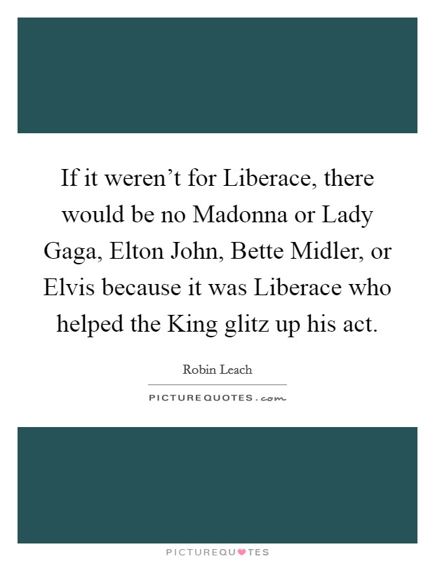 If it weren't for Liberace, there would be no Madonna or Lady Gaga, Elton John, Bette Midler, or Elvis because it was Liberace who helped the King glitz up his act. Picture Quote #1