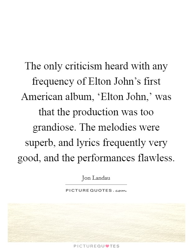 The only criticism heard with any frequency of Elton John's first American album, ‘Elton John,' was that the production was too grandiose. The melodies were superb, and lyrics frequently very good, and the performances flawless. Picture Quote #1