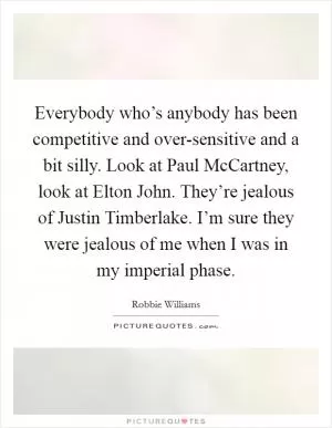 Everybody who’s anybody has been competitive and over-sensitive and a bit silly. Look at Paul McCartney, look at Elton John. They’re jealous of Justin Timberlake. I’m sure they were jealous of me when I was in my imperial phase Picture Quote #1