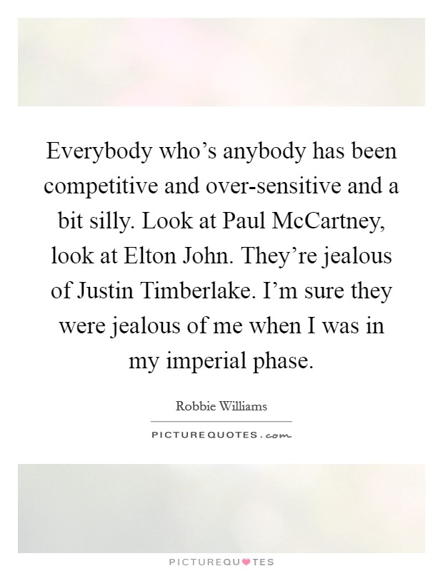 Everybody who's anybody has been competitive and over-sensitive and a bit silly. Look at Paul McCartney, look at Elton John. They're jealous of Justin Timberlake. I'm sure they were jealous of me when I was in my imperial phase. Picture Quote #1