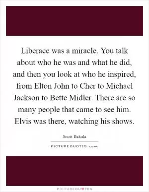 Liberace was a miracle. You talk about who he was and what he did, and then you look at who he inspired, from Elton John to Cher to Michael Jackson to Bette Midler. There are so many people that came to see him. Elvis was there, watching his shows Picture Quote #1