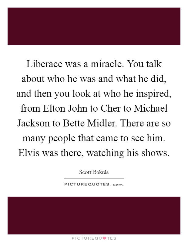 Liberace was a miracle. You talk about who he was and what he did, and then you look at who he inspired, from Elton John to Cher to Michael Jackson to Bette Midler. There are so many people that came to see him. Elvis was there, watching his shows. Picture Quote #1