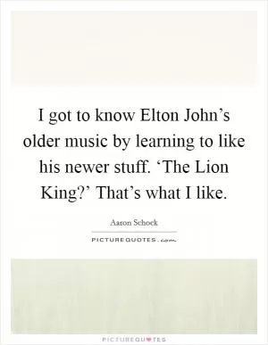 I got to know Elton John’s older music by learning to like his newer stuff. ‘The Lion King?’ That’s what I like Picture Quote #1