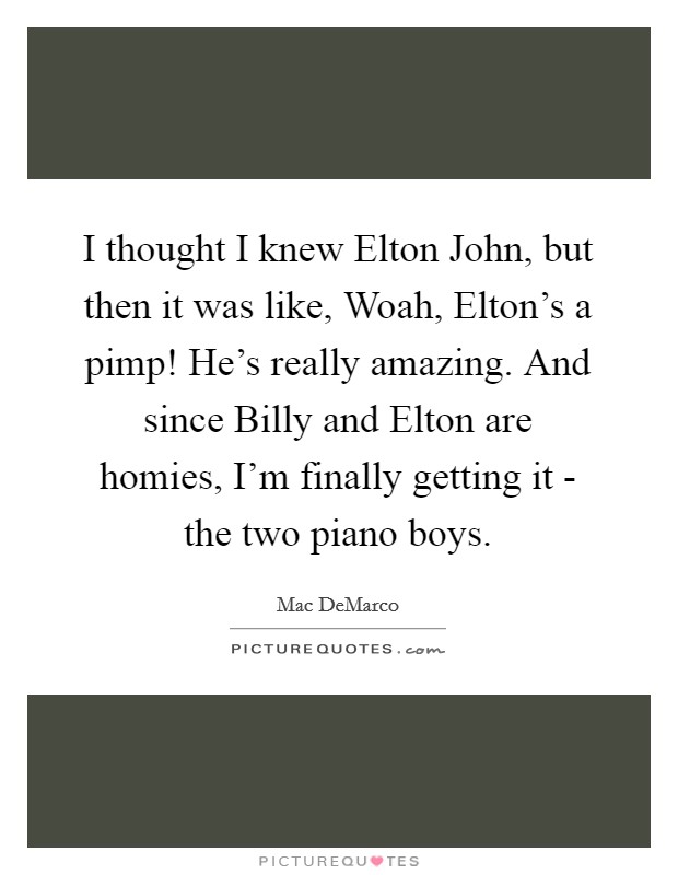I thought I knew Elton John, but then it was like, Woah, Elton's a pimp! He's really amazing. And since Billy and Elton are homies, I'm finally getting it - the two piano boys. Picture Quote #1