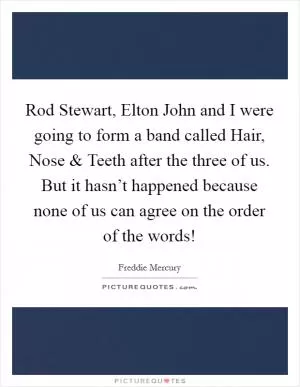 Rod Stewart, Elton John and I were going to form a band called Hair, Nose and Teeth after the three of us. But it hasn’t happened because none of us can agree on the order of the words! Picture Quote #1