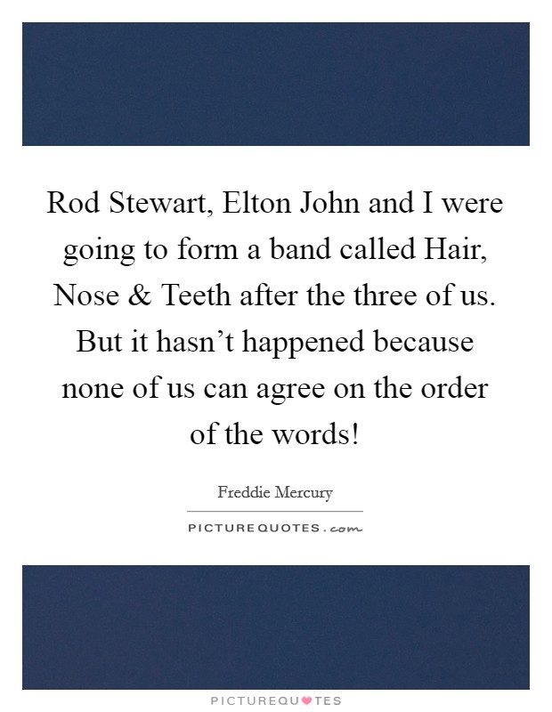 Rod Stewart, Elton John and I were going to form a band called Hair, Nose and Teeth after the three of us. But it hasn't happened because none of us can agree on the order of the words! Picture Quote #1
