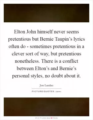 Elton John himself never seems pretentious but Bernie Taupin’s lyrics often do - sometimes pretentious in a clever sort of way, but pretentious nonetheless. There is a conflict between Elton’s and Bernie’s personal styles, no doubt about it Picture Quote #1