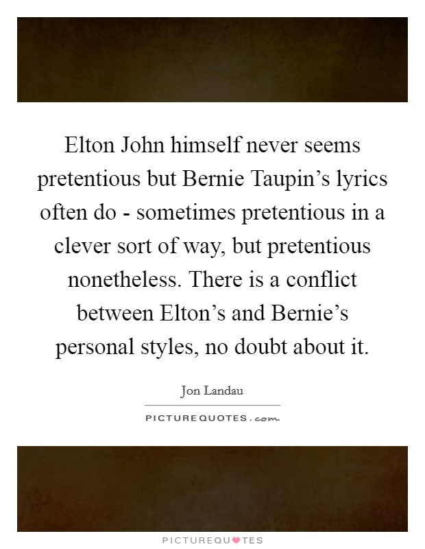 Elton John himself never seems pretentious but Bernie Taupin's lyrics often do - sometimes pretentious in a clever sort of way, but pretentious nonetheless. There is a conflict between Elton's and Bernie's personal styles, no doubt about it. Picture Quote #1