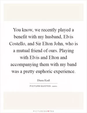 You know, we recently played a benefit with my husband, Elvis Costello, and Sir Elton John, who is a mutual friend of ours. Playing with Elvis and Elton and accompanying them with my band was a pretty euphoric experience Picture Quote #1
