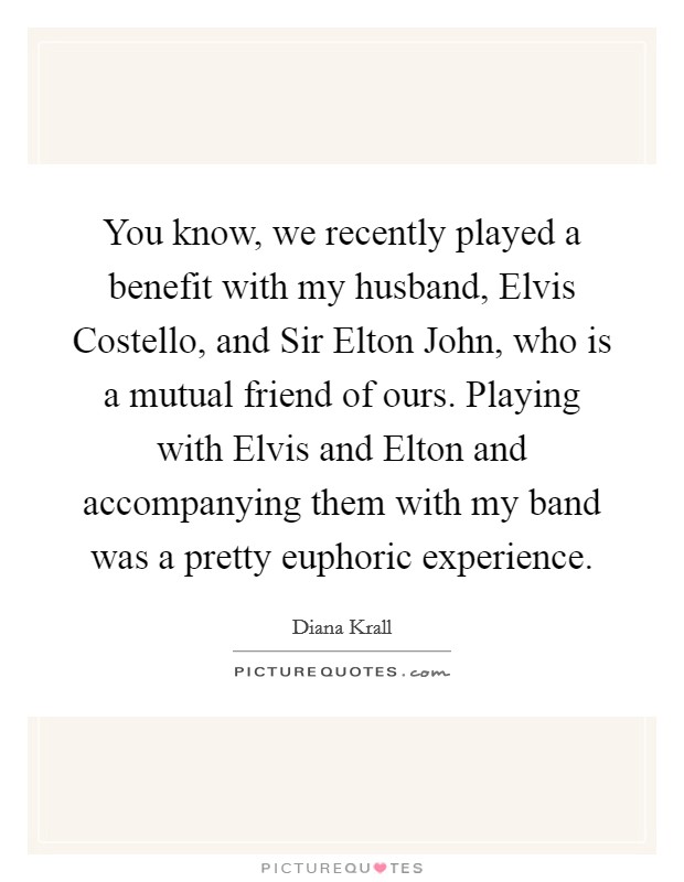You know, we recently played a benefit with my husband, Elvis Costello, and Sir Elton John, who is a mutual friend of ours. Playing with Elvis and Elton and accompanying them with my band was a pretty euphoric experience. Picture Quote #1