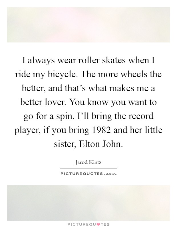 I always wear roller skates when I ride my bicycle. The more wheels the better, and that's what makes me a better lover. You know you want to go for a spin. I'll bring the record player, if you bring 1982 and her little sister, Elton John. Picture Quote #1