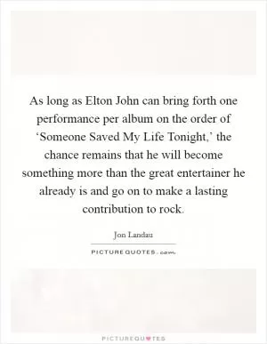 As long as Elton John can bring forth one performance per album on the order of ‘Someone Saved My Life Tonight,’ the chance remains that he will become something more than the great entertainer he already is and go on to make a lasting contribution to rock Picture Quote #1