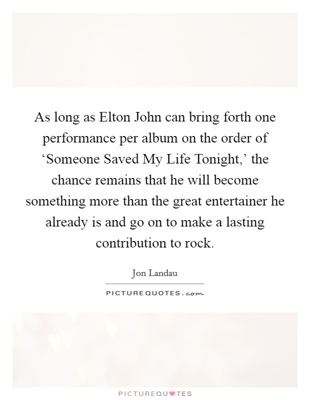 As long as Elton John can bring forth one performance per album on the order of ‘Someone Saved My Life Tonight,' the chance remains that he will become something more than the great entertainer he already is and go on to make a lasting contribution to rock. Picture Quote #1