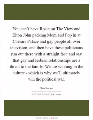 You can’t have Rosie on The View and Elton John packing Mom and Pop in at Caesars Palace and gay people all over television, and then have these politicians run out there with a straight face and say that gay and lesbian relationships are a threat to the family. We are winning in the culture - which is why we’ll ultimately win the political war Picture Quote #1