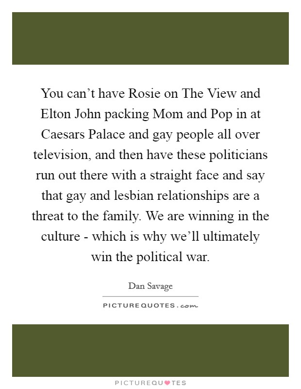 You can't have Rosie on The View and Elton John packing Mom and Pop in at Caesars Palace and gay people all over television, and then have these politicians run out there with a straight face and say that gay and lesbian relationships are a threat to the family. We are winning in the culture - which is why we'll ultimately win the political war. Picture Quote #1