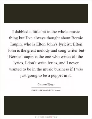 I dabbled a little bit in the whole music thing but I’ve always thought about Bernie Taupin, who is Elton John’s lyricist; Elton John is the great melody and song writer but Bernie Taupin is the one who writes all the lyrics. I don’t write lyrics, and I never wanted to be in the music business if I was just going to be a puppet in it Picture Quote #1
